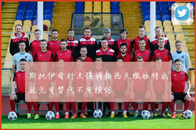 斯托伊奇科夫强调梅西天赋独特成就无可替代不可模仿