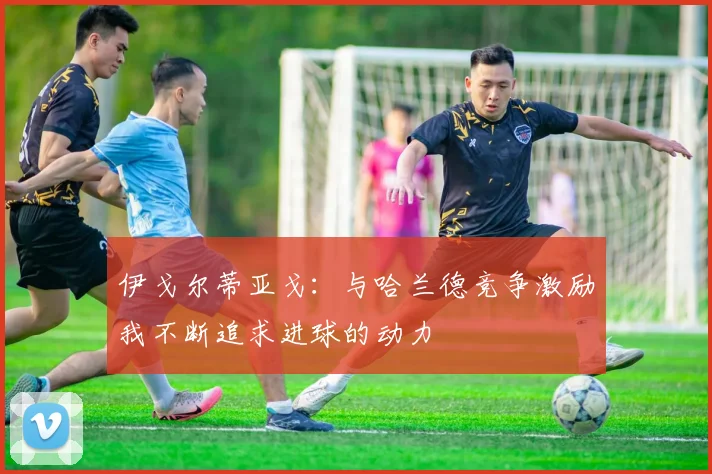 伊戈尔蒂亚戈：与哈兰德竞争激励我不断追求进球的动力