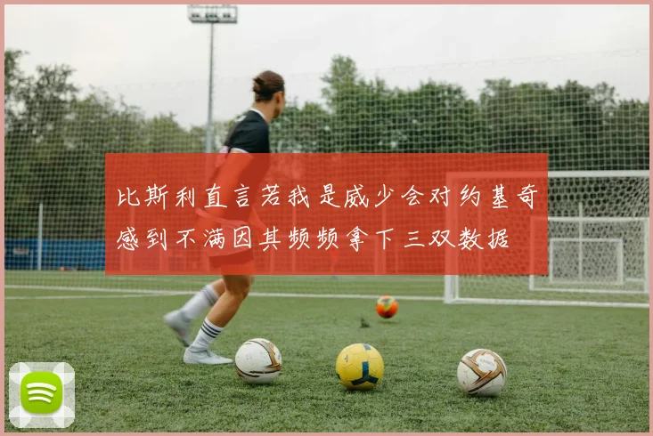 比斯利直言若我是威少会对约基奇感到不满因其频频拿下三双数据