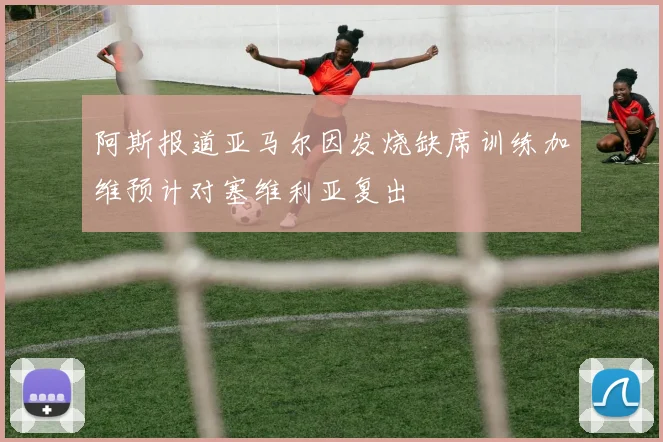 阿斯报道亚马尔因发烧缺席训练加维预计对塞维利亚复出
