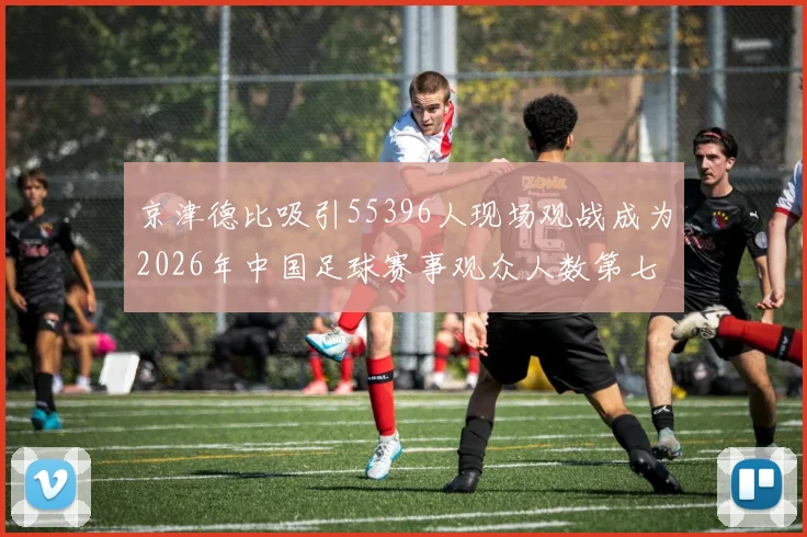 京津德比吸引55396人现场观战成为2026年中国足球赛事观众人数第七位