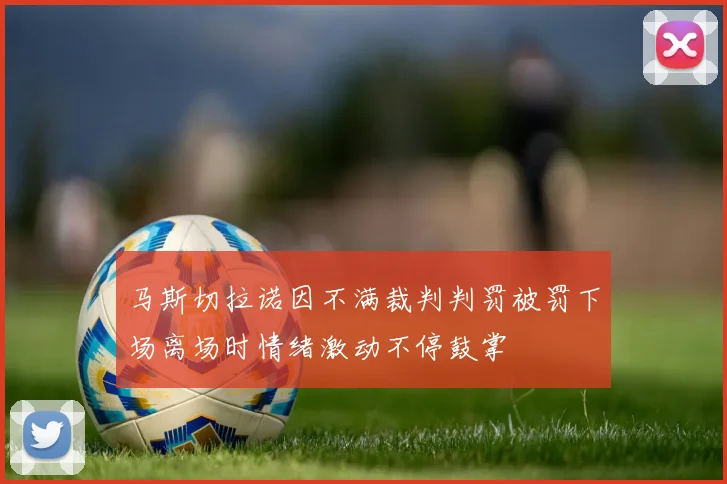马斯切拉诺因不满裁判判罚被罚下场离场时情绪激动不停鼓掌