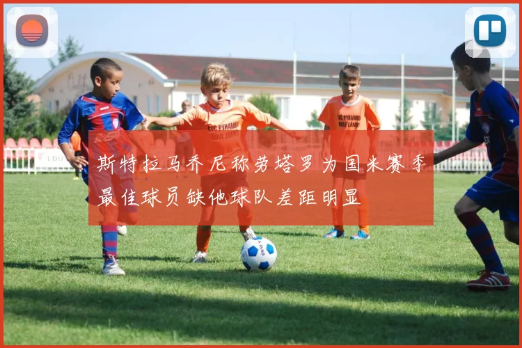 斯特拉马乔尼称劳塔罗为国米赛季最佳球员缺他球队差距明显