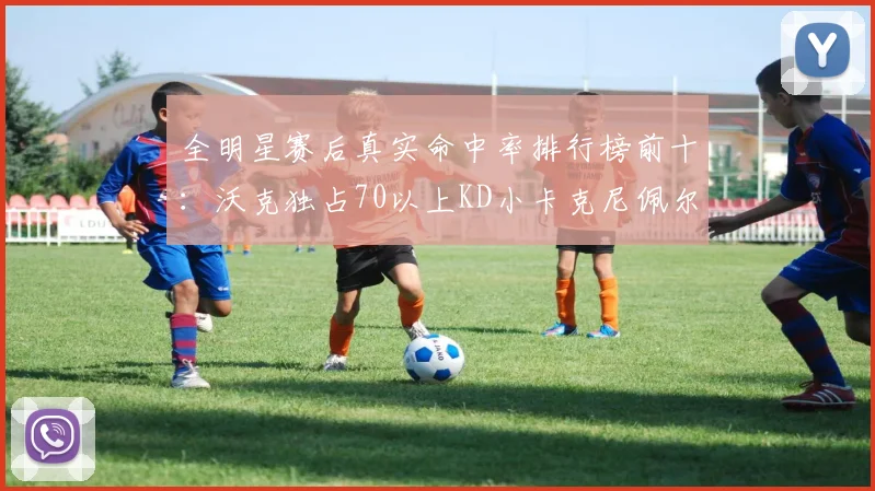 全明星赛后真实命中率排行榜前十：沃克独占70以上KD小卡克尼佩尔紧随其后