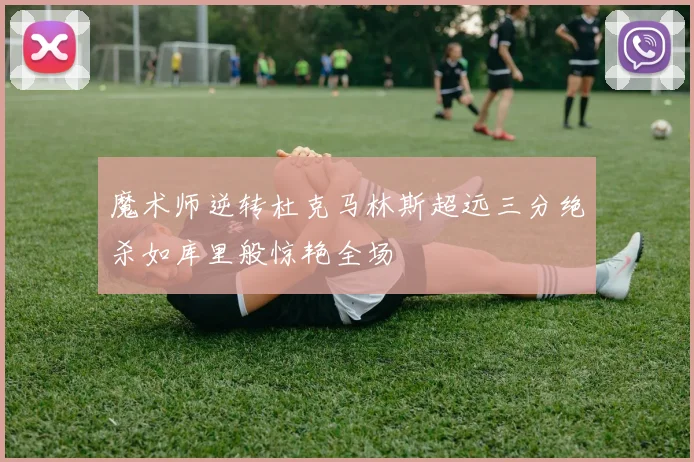 魔术师逆转杜克马林斯超远三分绝杀如库里般惊艳全场